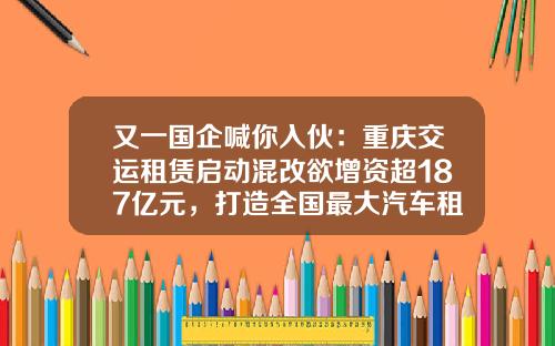 又一国企喊你入伙：重庆交运租赁启动混改欲增资超187亿元，打造全国最大汽车租赁运营服务商