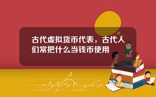 古代虚拟货币代表，古代人们常把什么当钱币使用
