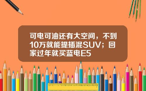 可电可油还有大空间，不到10万就能提插混SUV；回家过年就买蓝电E5
