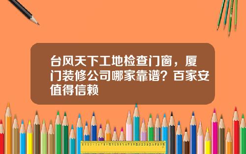 台风天下工地检查门窗，厦门装修公司哪家靠谱？百家安值得信赖