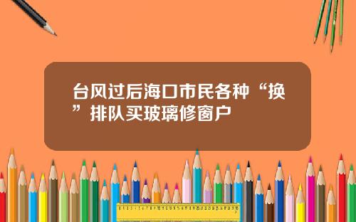 台风过后海口市民各种“换”排队买玻璃修窗户
