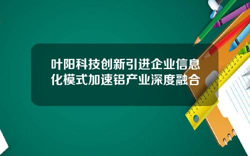 叶阳科技创新引进企业信息化模式加速铝产业深度融合