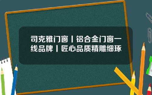 司克雅门窗丨铝合金门窗一线品牌丨匠心品质精雕细琢