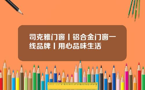 司克雅门窗丨铝合金门窗一线品牌丨用心品味生活