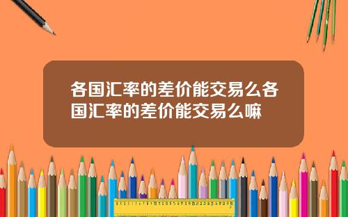 各国汇率的差价能交易么各国汇率的差价能交易么嘛