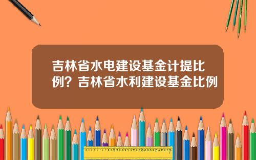 吉林省水电建设基金计提比例？吉林省水利建设基金比例