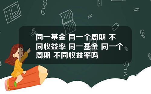 同一基金 同一个周期 不同收益率 同一基金 同一个周期 不同收益率吗