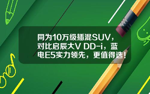 同为10万级插混SUV，对比启辰大V DD-i，蓝电E5实力领先，更值得选！