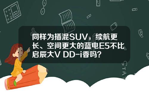 同样为插混SUV，续航更长、空间更大的蓝电E5不比启辰大V DD-i香吗？