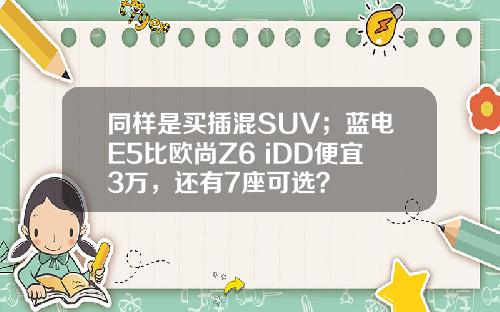 同样是买插混SUV；蓝电E5比欧尚Z6 iDD便宜3万，还有7座可选？