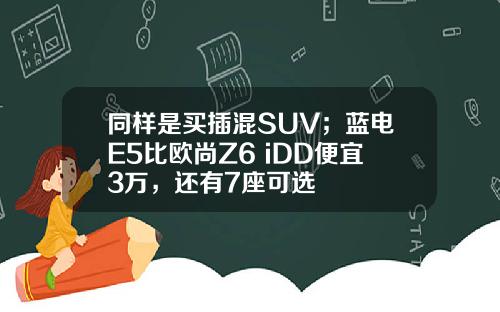 同样是买插混SUV；蓝电E5比欧尚Z6 iDD便宜3万，还有7座可选