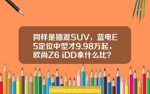 同样是插混SUV，蓝电E5定位中型才9.98万起，欧尚Z6 iDD拿什么比？