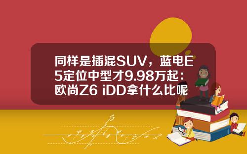 同样是插混SUV，蓝电E5定位中型才9.98万起：欧尚Z6 iDD拿什么比呢？