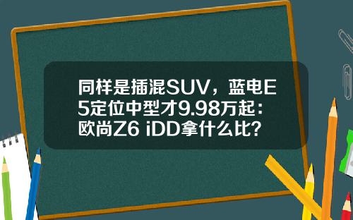 同样是插混SUV，蓝电E5定位中型才9.98万起：欧尚Z6 iDD拿什么比？
