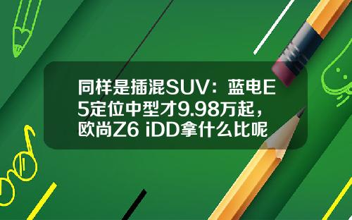 同样是插混SUV：蓝电E5定位中型才9.98万起，欧尚Z6 iDD拿什么比呢？