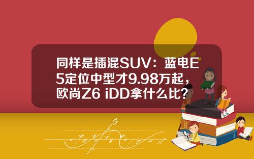 同样是插混SUV：蓝电E5定位中型才9.98万起，欧尚Z6 iDD拿什么比？