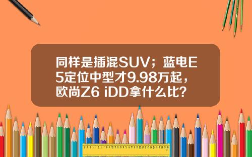 同样是插混SUV；蓝电E5定位中型才9.98万起，欧尚Z6 iDD拿什么比？