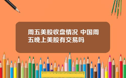 周五美股收盘情况 中国周五晚上美股有交易吗