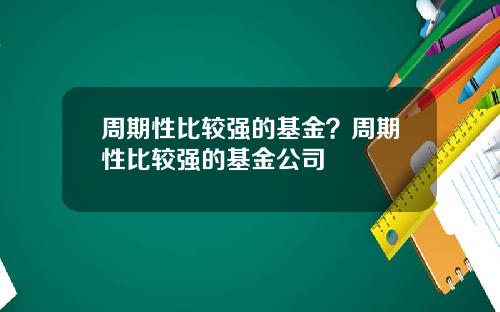 周期性比较强的基金？周期性比较强的基金公司