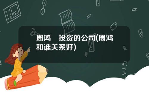 周鸿祎投资的公司(周鸿祎和谁关系好)