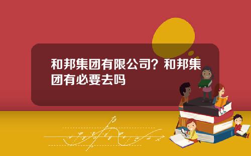 和邦集团有限公司？和邦集团有必要去吗