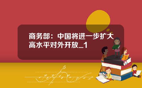 商务部：中国将进一步扩大高水平对外开放_1
