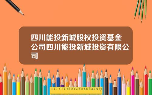 四川能投新城股权投资基金公司四川能投新城投资有限公司