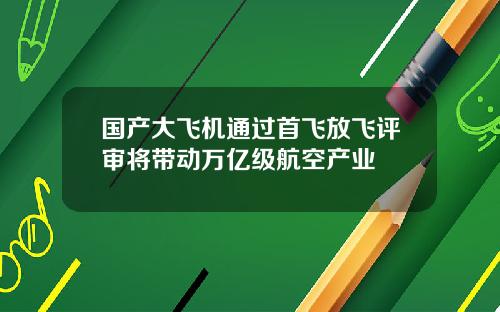 国产大飞机通过首飞放飞评审将带动万亿级航空产业