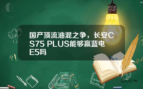 国产顶流油混之争，长安CS75 PLUS能够赢蓝电E5吗