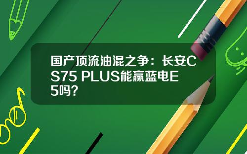 国产顶流油混之争：长安CS75 PLUS能赢蓝电E5吗？