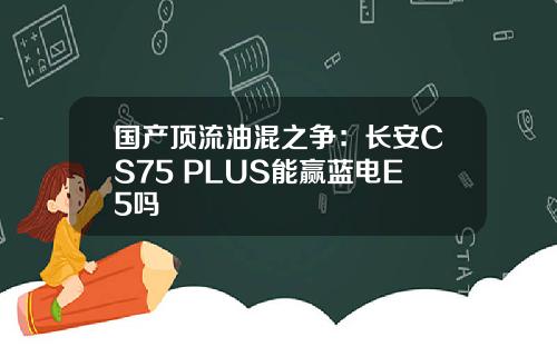 国产顶流油混之争：长安CS75 PLUS能赢蓝电E5吗