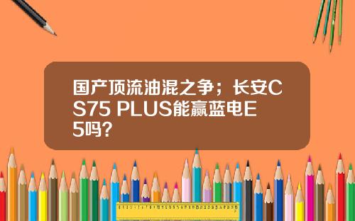 国产顶流油混之争；长安CS75 PLUS能赢蓝电E5吗？