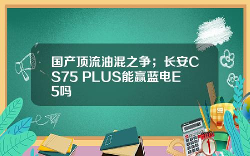 国产顶流油混之争；长安CS75 PLUS能赢蓝电E5吗