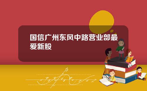 国信广州东风中路营业部最爱新股