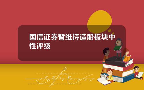 国信证券暂维持造船板块中性评级