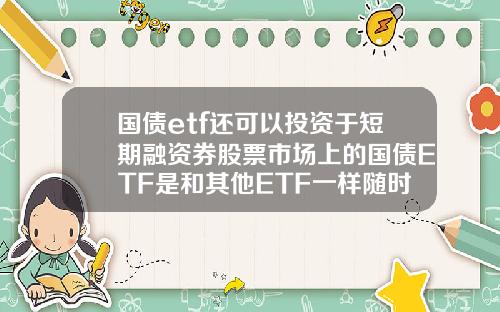 国债etf还可以投资于短期融资券股票市场上的国债ETF是和其他ETF一样随时可以买卖吗