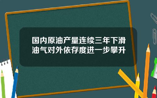 国内原油产量连续三年下滑油气对外依存度进一步攀升
