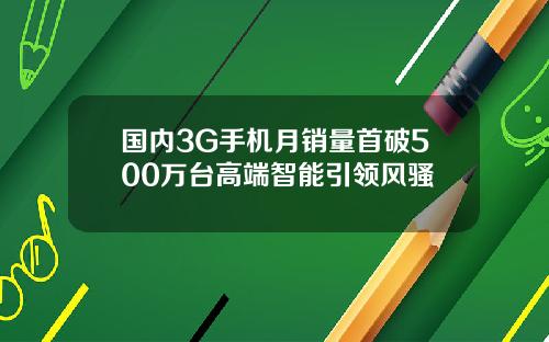 国内3G手机月销量首破500万台高端智能引领风骚