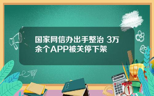 国家网信办出手整治 3万余个APP被关停下架