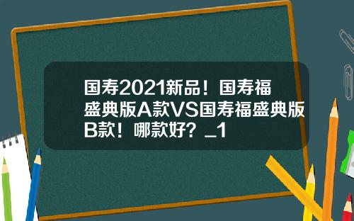 国寿2021新品！国寿福盛典版A款VS国寿福盛典版B款！哪款好？_1