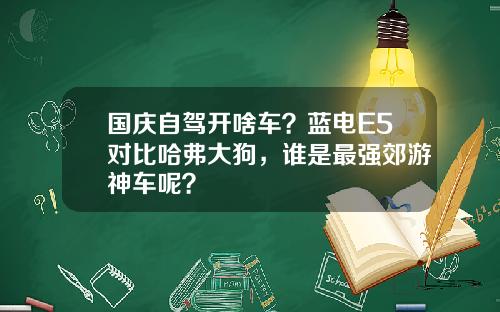 国庆自驾开啥车？蓝电E5对比哈弗大狗，谁是最强郊游神车呢？