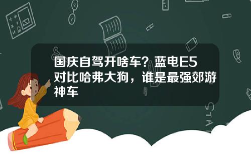 国庆自驾开啥车？蓝电E5对比哈弗大狗，谁是最强郊游神车