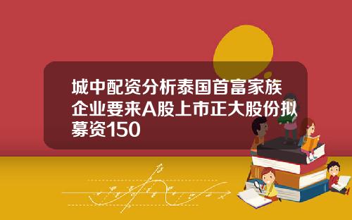 城中配资分析泰国首富家族企业要来A股上市正大股份拟募资150