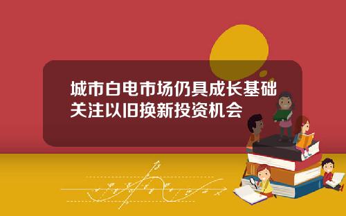 城市白电市场仍具成长基础关注以旧换新投资机会