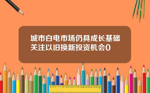 城市白电市场仍具成长基础关注以旧换新投资机会0