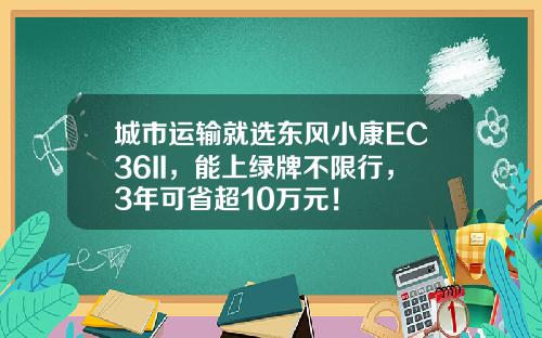 城市运输就选东风小康EC36II，能上绿牌不限行，3年可省超10万元！