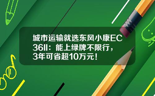 城市运输就选东风小康EC36II：能上绿牌不限行，3年可省超10万元！