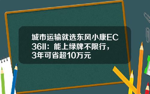 城市运输就选东风小康EC36II：能上绿牌不限行，3年可省超10万元