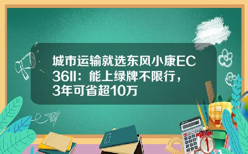 城市运输就选东风小康EC36II：能上绿牌不限行，3年可省超10万