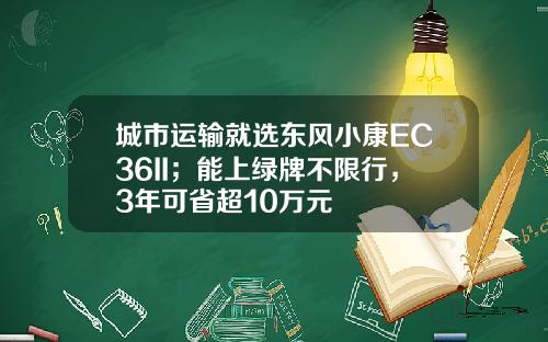 城市运输就选东风小康EC36II；能上绿牌不限行，3年可省超10万元